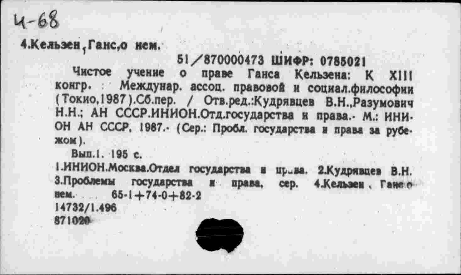 ﻿Ц-6&
4.Кельэен.Ганс,о нем.
51/870000473 ШИФР: 0785021
Чистое учение о праве Ганса Кельэена: К XIII конгр. Междунар. ассоц. правовой и социал.философии (Токио,! 987 ).Сб.пер. / Отв.ред.:Кудрявцев В.Н.,Разумович
H.	Н.; АН СССР.ИНИОН.Отд.государства и права.- М.: ИНИОН АН СССР, 1987.- (Сер.: Пробл. государства и права за рубежом).
Вып.1. 196 с.
I.	ИНИОН.Москва.Отдел государства в ир-жа. 2Лудрявиев В.Н. 3.Проблемы государства в права, сер. 4Желыеи . Гане о нем. 66-1+74-04-82-2
14732/1.496
871026